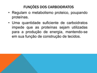 FUNÇÕES DOS CARBOIDRATOS
• Regulam o metabolismo proteico, poupando
proteínas.
• Uma quantidade suficiente de carboidratos
impede que as proteínas sejam utilizadas
para a produção de energia, mantendo-se
em sua função de construção de tecidos.
 