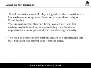 Lessons for Ecuador 
 Small countries can still play a big role in the transition to a 
low carbon economy( even those very dependent today on 
Fossil fuels ) 
 The innovation that this can bring can create new low 
carbon products and services providing new business 
opportunities, more jobs and increased energy security 
 The road to a post oil low carbon future is a challenging one 
but Scotland has shown that it can be done. 
