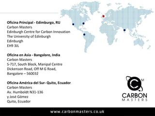 Oficina Principal - Edimburgo, RU 
Carbon Masters 
Edinburgh Centre for Carbon Innovation 
The University of Edinburgh 
Edinburgh 
EH9 3JL 
Oficina en Asia - Bangalore, India 
Carbon Masters 
S-717, South Block, Manipal Centre 
Dickenson Road, Off M G Road, 
Bangalore – 560032 
Oficina América del Sur- Quito, Ecuador 
Carbon Masters 
Av. Humboldt N31-136 
y José Gómez 
Quito, Ecuador 
 