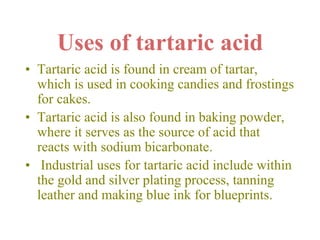 Uses of tartaric acid
• Tartaric acid is found in cream of tartar,
which is used in cooking candies and frostings
for cakes.
• Tartaric acid is also found in baking powder,
where it serves as the source of acid that
reacts with sodium bicarbonate.
• Industrial uses for tartaric acid include within
the gold and silver plating process, tanning
leather and making blue ink for blueprints.
 