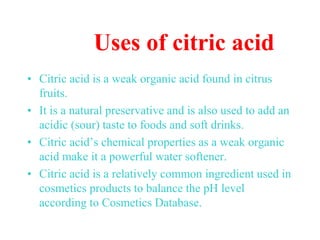 Uses of citric acid
• Citric acid is a weak organic acid found in citrus
fruits.
• It is a natural preservative and is also used to add an
acidic (sour) taste to foods and soft drinks.
• Citric acid’s chemical properties as a weak organic
acid make it a powerful water softener.
• Citric acid is a relatively common ingredient used in
cosmetics products to balance the pH level
according to Cosmetics Database.
 