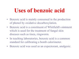 Uses of benzoic acid
• Benzoic acid is mainly consumed in the production
of phenol by oxidative decarboxylation.
• Benzoic acid is a constituent of Whitfield's ointment
which is used for the treatment of fungal skin
diseases such as tinea, ringworm.
• In teaching laboratories, benzoic acid is a common
standard for calibrating a bomb calorimeter.
• Benzoic acid was used as an expectorant, analgesic.
 