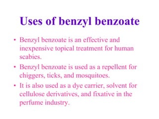 Uses of benzyl benzoate
• Benzyl benzoate is an effective and
inexpensive topical treatment for human
scabies.
• Benzyl benzoate is used as a repellent for
chiggers, ticks, and mosquitoes.
• It is also used as a dye carrier, solvent for
cellulose derivatives, and fixative in the
perfume industry.
 