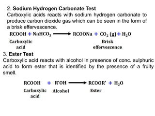 2. Sodium Hydrogen Carbonate Test
Carboxylic acids reacts with sodium hydrogen carbonate to
produce carbon dioxide gas which can be seen in the form of
a brisk effervescence.
3. Ester Test
Carboxylic acid reacts with alcohol in presence of conc. sulphuric
acid to form ester that is identified by the presence of a fruity
smell.
 