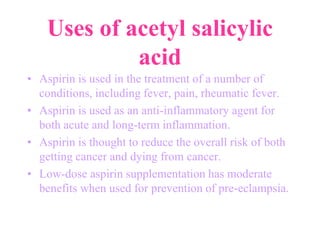 Uses of acetyl salicylic
acid
• Aspirin is used in the treatment of a number of
conditions, including fever, pain, rheumatic fever.
• Aspirin is used as an anti-inflammatory agent for
both acute and long-term inflammation.
• Aspirin is thought to reduce the overall risk of both
getting cancer and dying from cancer.
• Low-dose aspirin supplementation has moderate
benefits when used for prevention of pre-eclampsia.
 