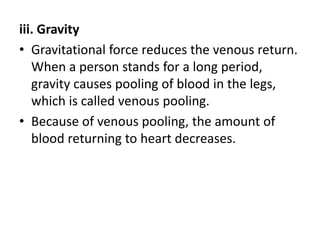 iii. Gravity
• Gravitational force reduces the venous return.
When a person stands for a long period,
gravity causes pooling of blood in the legs,
which is called venous pooling.
• Because of venous pooling, the amount of
blood returning to heart decreases.
 