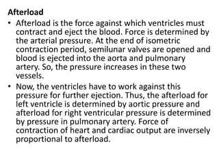 Afterload
• Afterload is the force against which ventricles must
contract and eject the blood. Force is determined by
the arterial pressure. At the end of isometric
contraction period, semilunar valves are opened and
blood is ejected into the aorta and pulmonary
artery. So, the pressure increases in these two
vessels.
• Now, the ventricles have to work against this
pressure for further ejection. Thus, the afterload for
left ventricle is determined by aortic pressure and
afterload for right ventricular pressure is determined
by pressure in pulmonary artery. Force of
contraction of heart and cardiac output are inversely
proportional to afterload.
 