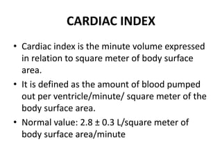 CARDIAC INDEX
• Cardiac index is the minute volume expressed
in relation to square meter of body surface
area.
• It is defined as the amount of blood pumped
out per ventricle/minute/ square meter of the
body surface area.
• Normal value: 2.8 ± 0.3 L/square meter of
body surface area/minute
 