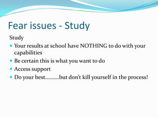 Fear issues - Study
Study
 Your results at school have NOTHING to do with your
  capabilities
 Be certain this is what you want to do
 Access support
 Do your best……….but don’t kill yourself in the process!
 