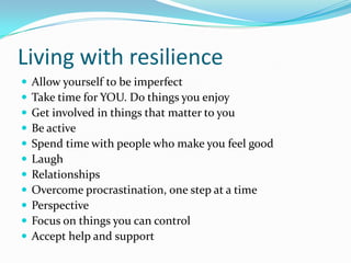 Living with resilience
   Allow yourself to be imperfect
   Take time for YOU. Do things you enjoy
   Get involved in things that matter to you
   Be active
   Spend time with people who make you feel good
   Laugh
   Relationships
   Overcome procrastination, one step at a time
   Perspective
   Focus on things you can control
   Accept help and support
 