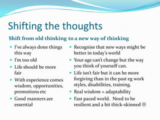 Shifting the thoughts
Shift from old thinking to a new way of thinking
 I’ve always done things     Recognise that new ways might be
    this way                     better in today’s world
   I’m too old                 Your age can’t change but the way
   Life should be more          you think of yourself can.
    fair                        Life isn’t fair but it can be more
   With experience comes        forgiving than in the past eg work
    wisdom, opportunities,       styles, disabilities, training.
    promotions etc              Real wisdom = adaptability
   Good manners are            Fast paced world. Need to be
    essential                    resilient and a bit thick-skinned 
 