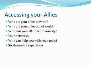 Accessing your Allies
 Who are your allies at work?
 Who are your allies out of work?
 Who can you talk to with honesty?
 Your networks
 Who can help you with your goals?
 Six degrees of separation
 