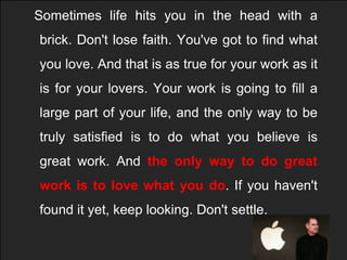   Sometimes life hits you in the head with a brick. Don't lose faith. You've got to find what you love. And that is as true for your work as it is for your lovers. Your work is going to fill a large part of your life, and the only way to be truly satisfied is to do what you believe is great work. And the only way to do great work is to love what you do. If you haven't found it yet, keep looking. Don't settle. 