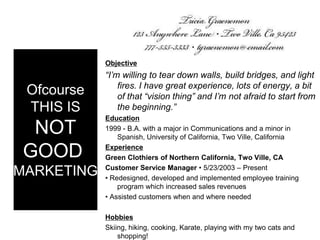 OfcourseTHIS ISNOTGOODMARKETINGObjective“I’m willing to tear down walls, build bridges, and light fires. I have great experience, lots of energy, a bit of that “vision thing” and I’m not afraid to start from the beginning.”Education1999 - B.A. with a major in Communications and a minor in Spanish, University of California, Two Ville, CaliforniaExperienceGreen Clothiers of Northern California, Two Ville, CACustomer Service Manager • 5/23/2003 – Present• Redesigned, developed and implemented employee training program which increased sales revenues • Assisted customers when and where needed HobbiesSkiing, hiking, cooking, Karate, playing with my two cats and shopping!