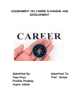ASSIGNMENT ON CAREER PLANNING AND DEVELOPMENT<br />   Submitted By:                  Submitted To:<br />       Tanu Priya                       Prof. Nirmal<br />   Prashila Pradeep<br />   Arpita Ashish<br /> <br />Career planning and development<br />INTRODUCTION<br />MEANING OF CAREER: A Career has been defined as the sequence of a person's experiences on different jobs over the period of time. It is viewed as fundamentally a relationship between one or more organizations and the individual. To some a career is a carefully worked out plan for self advancement to others it is a calling-life role to others it is a voyage to self discovery and to still others it is life itself. A career is a sequence of positions/jobs held by a person during the course of his working life. According to Edwin B. Flippo,“ A career is a sequence of separate but related work activities that provide continuity, order and meaning to a person’s life” .According to Garry Dessler, “The occupational positions a person has had over many years”. Many of today's employees have high expectations about their jobs. There has been a general increase in the concern of the quality of life. Workers expect more from their jobs than just income. A further impetus to career planning is the need for organizations to make the best possible use of their most valuable resources the people in a time of rapid technological growth and change.<br />CAREER DEVELOPMENT<br />Career development, both as a concept and a concern is of recent origin. The reason for this lack of concern regarding career development for a long time has been the careless, unrealistic assumption about employees functioning smoothly along the right lines, and the belief that the employees guide themselves in their careers. Since the employees are educated, trained for the job, and appraised, it is felt that the development fund on is over. Modern personnel administration has to be futuristic, it has to look beyond the present tasks, since neither the requirements of the organisation nor the attitudes and abilities of employees are constant. It is too costly to leave 'career' to the tyranny of time and casualty of circumstances, for it is something which requires to be handled carefully through systematisation and professional promoting. Fortunately, there has lately been some appreciation of the value of career planning and acceptance of validity of career development as a major input in organisational development. Career development refers to set of programs designed to match an individual’s needs, abilities, and career goals with current and future opportunities in the organization. Where career plan sets career path for an employee, career development ensures that the employee is well developed before he or she moves up the next higher ladder in the hierarchy.<br />CAREER PLANNING<br />Career Planning is a relatively new personnel function. Established programs on Career Planning are still rare except in larger or more progressive organizations. Career Planning aims at identifying personal skills, interest, knowledge and other features; and establishes specific plans to attain specific goals. Aims and Objectives of Career Planning: Career Planning aims at matching individual potential for promotion and individual aspirations with organizational needs and opportunities. Career Planning is making sure that the organization has the right people with the right skills at the right time. In particular it indicates what training and development would be necessary for advancing in the career altering the career path or staying in the current position. Its focus is on future needs and opportunities and removal of stagnation, obsolescence, dissatisfaction of the employee.<br />OBJECTIVE OF CAREER PLANNING:<br />•To attract and retain the right type of person in the organization.<br />•To map out career of employees suitable to their ability and their willingness to be trained and developed for higher positions.<br />•To have a more stable workforce by reducing labour turnover and absenteeism.<br />•It contributes to man power planning as well as organizational development and effective achievement of corporate goals.<br />•To increasingly utilize the managerial talent available at all levels within the organization.<br />• To improve employee morale and motivation by matching skills to job requirement and by providing opportunities for promotion.<br />•It helps employee in thinking of long term involvement with the organisation.<br />•To provide guidance and encourage employees to fulfill their potentials.<br />•To achieve higher productivity and organizational development.<br />•To ensure better use of human resource through more satisfied and productive employees.<br />•To meet the immediate and future human resource needs of the organisation on the timely basis.<br />NEED FOR CAREER PLANNING<br />To desire to grow and scale new heights.