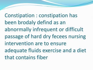 Constipation : constipation has
been brodaly defind as an
abnormally infrequent or difficult
passage of hard dry fecees nursing
intervention are to ensure
adequate fluids exercise and a diet
that contains fiber
 