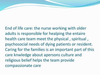 End of life care: the nurse working with older
adults is responsible for healping the entaire
health care team meet the physical , spiritual ,
psychosocial needs of dying patients or resident.
Caring for the families is an important part of this
care knwledge about apersons culture and
religious belief helps the team provide
compassionate care
 