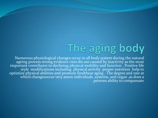 Numerous physiological changes occur in all body system during the natural
ageing process strong evidence cites dis use caused by inactivity as the most
important contributer to declining physical mobility and function . Positive life
style modifications including physical activity proper nutrition help to
optimize physical abilities and promote healthear aging . The degree and rate at
which changesoccur very amon individuals ,systems, and organ ,as does a
persons ability to compansate
 