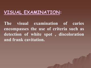 VISUAL EXAMINATION:
The visual examination of caries
encompasses the use of criteria such as
detection of white spot , discoloration
and frank cavitation.
 