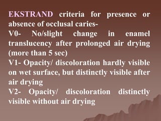 EKSTRAND criteria for presence or
absence of occlusal caries-
V0- No/slight change in enamel
translucency after prolonged air drying
(more than 5 sec)
V1- Opacity/ discoloration hardly visible
on wet surface, but distinctly visible after
air drying
V2- Opacity/ discoloration distinctly
visible without air drying
 