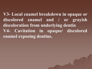 V3- Local enamel breakdown in opaque or
discolored enamel and / or grayish
discoloration from underlying dentin
V4- Cavitation in opaque/ discolored
enamel exposing dentine.
 