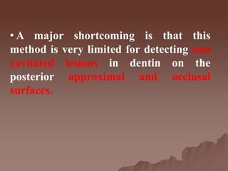 • A major shortcoming is that this
method is very limited for detecting non
cavitated lesions in dentin on the
posterior approximal and occlusal
surfaces.
 