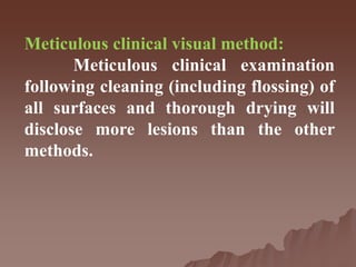 Meticulous clinical visual method:
Meticulous clinical examination
following cleaning (including flossing) of
all surfaces and thorough drying will
disclose more lesions than the other
methods.
 