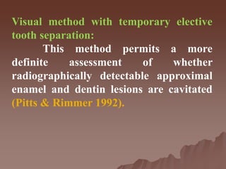 Visual method with temporary elective
tooth separation:
This method permits a more
definite assessment of whether
radiographically detectable approximal
enamel and dentin lesions are cavitated
(Pitts & Rimmer 1992).
 