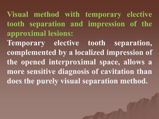 Visual method with temporary elective
tooth separation and impression of the
approximal lesions:
Temporary elective tooth separation,
complemented by a localized impression of
the opened interproximal space, allows a
more sensitive diagnosis of cavitation than
does the purely visual separation method.
 