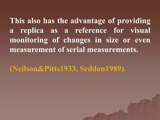 This also has the advantage of providing
a replica as a reference for visual
monitoring of changes in size or even
measurement of serial measurements.
(Neilson&Pitts1933, Seddon1989).
 