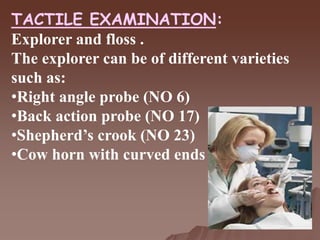 TACTILE EXAMINATION:
Explorer and floss .
The explorer can be of different varieties
such as:
•Right angle probe (NO 6)
•Back action probe (NO 17)
•Shepherd’s crook (NO 23)
•Cow horn with curved ends (NO 2)
 