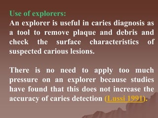 Use of explorers:
An explorer is useful in caries diagnosis as
a tool to remove plaque and debris and
check the surface characteristics of
suspected carious lesions.
There is no need to apply too much
pressure on an explorer because studies
have found that this does not increase the
accuracy of caries detection (Lussi 1991).
 