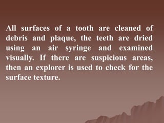 All surfaces of a tooth are cleaned of
debris and plaque, the teeth are dried
using an air syringe and examined
visually. If there are suspicious areas,
then an explorer is used to check for the
surface texture.
 