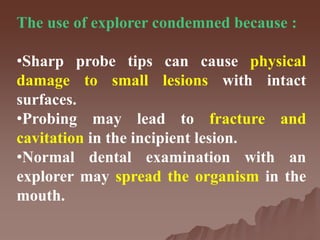 The use of explorer condemned because :
•Sharp probe tips can cause physical
damage to small lesions with intact
surfaces.
•Probing may lead to fracture and
cavitation in the incipient lesion.
•Normal dental examination with an
explorer may spread the organism in the
mouth.
 