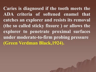 Caries is diagnosed if the tooth meets the
ADA criteria of softened enamel that
catches an explorer and resists its removal
(the so called sticky fissure ) or allows the
explorer to penetrate proximal surfaces
under moderate-to-firm probing pressure
(Green Verdman Black,1924).
 