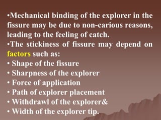 •Mechanical binding of the explorer in the
fissure may be due to non-carious reasons,
leading to the feeling of catch.
•The stickiness of fissure may depend on
factors such as:
• Shape of the fissure
• Sharpness of the explorer
• Force of application
• Path of explorer placement
• Withdrawl of the explorer&
• Width of the explorer tip.
 