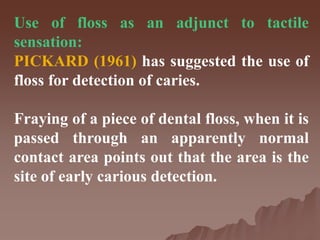 Use of floss as an adjunct to tactile
sensation:
PICKARD (1961) has suggested the use of
floss for detection of caries.
Fraying of a piece of dental floss, when it is
passed through an apparently normal
contact area points out that the area is the
site of early carious detection.
 