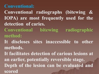 Conventional:
Conventional radiographs (bitewing &
IOPA) are most frequently used for the
detection of caries.
Conventional bitewing radiographic
method:
It discloses sites inaccessible to other
methods.
It facilitates detection of carious lesions at
an earlier, potentially reversible stage.
Depth of the lesion can be evaluated and
scored
 