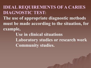 IDEAL REQUIREMENTS OF A CARIES
DIAGNOSTIC TEST:
The use of appropriate diagnostic methods
must be made according to the situation, for
example,
Use in clinical situations
Laboratory studies or research work
Community studies.
 