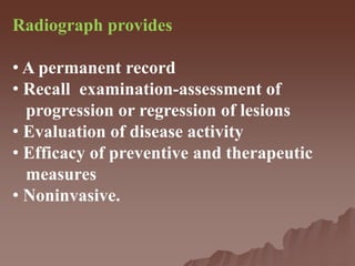 Radiograph provides
• A permanent record
• Recall examination-assessment of
progression or regression of lesions
• Evaluation of disease activity
• Efficacy of preventive and therapeutic
measures
• Noninvasive.
 