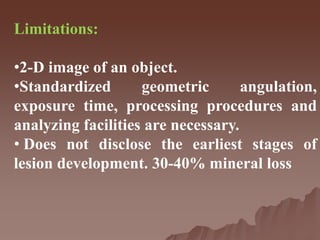 Limitations:
•2-D image of an object.
•Standardized geometric angulation,
exposure time, processing procedures and
analyzing facilities are necessary.
• Does not disclose the earliest stages of
lesion development. 30-40% mineral loss
 