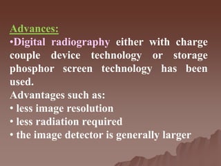 Advances:
•Digital radiography either with charge
couple device technology or storage
phosphor screen technology has been
used.
Advantages such as:
• less image resolution
• less radiation required
• the image detector is generally larger
 