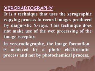 XERORADIOGRAPHY
It is a technique that uses the xerographic
copying process to record images produced
by diagnostic X-rays. This technique does
not make use of the wet processing of the
image receptor.
In xeroradiography, the image formation
is achieved by a photo electrostatic
process and not by photochemical process.
 