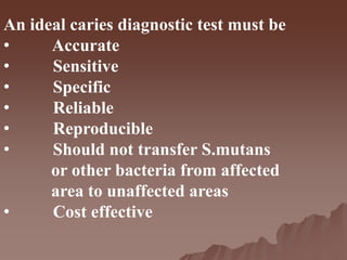 An ideal caries diagnostic test must be
• Accurate
• Sensitive
• Specific
• Reliable
• Reproducible
• Should not transfer S.mutans
or other bacteria from affected
area to unaffected areas
• Cost effective
 