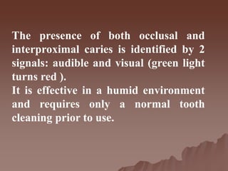 The presence of both occlusal and
interproximal caries is identified by 2
signals: audible and visual (green light
turns red ).
It is effective in a humid environment
and requires only a normal tooth
cleaning prior to use.
 