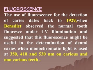 FLUOROSCENCE
The use of fluorescence for the detection
of caries dates back to 1929,when
Benedict observed the normal tooth
fluoresce under UV illumination and
suggested that this fluorescence might be
useful in the determination of dental
caries when monochromatic light is used
at 350, 410 and 530 nm on carious and
non carious teeth .
 