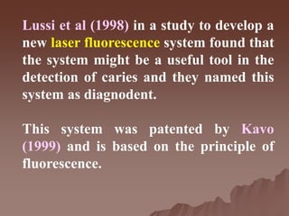 Lussi et al (1998) in a study to develop a
new laser fluorescence system found that
the system might be a useful tool in the
detection of caries and they named this
system as diagnodent.
This system was patented by Kavo
(1999) and is based on the principle of
fluorescence.
 