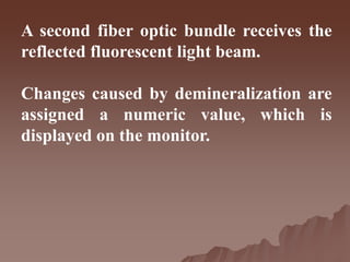 A second fiber optic bundle receives the
reflected fluorescent light beam.
Changes caused by demineralization are
assigned a numeric value, which is
displayed on the monitor.
 