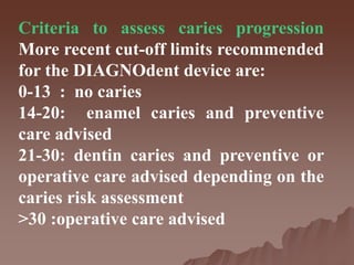 Criteria to assess caries progression
More recent cut-off limits recommended
for the DIAGNOdent device are:
0-13 : no caries
14-20: enamel caries and preventive
care advised
21-30: dentin caries and preventive or
operative care advised depending on the
caries risk assessment
>30 :operative care advised
 