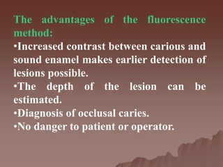 The advantages of the fluorescence
method:
•Increased contrast between carious and
sound enamel makes earlier detection of
lesions possible.
•The depth of the lesion can be
estimated.
•Diagnosis of occlusal caries.
•No danger to patient or operator.
 